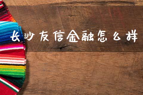 长沙友信金融怎么样_https://cj004.lansai.wang_财经新闻_第1张