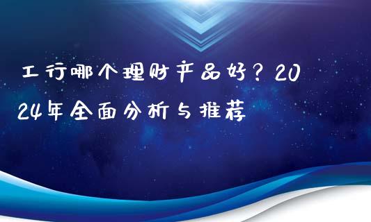 工行哪个理财产品好？2024年全面分析与推荐_https://cj004.lansai.wang_期货开户_第1张