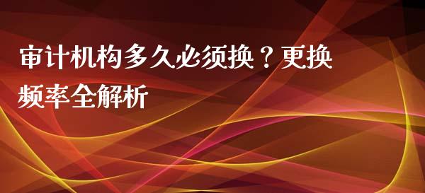 审计机构多久必须换？更换频率全解析_https://cj004.lansai.wang_期货开户_第1张