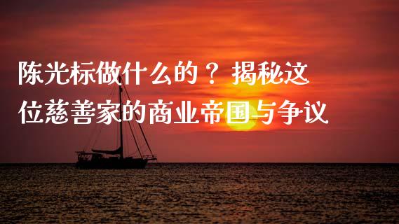 陈光标做什么的？ 揭秘这位慈善家的商业帝国与争议_https://cj004.lansai.wang_期货开户_第1张
