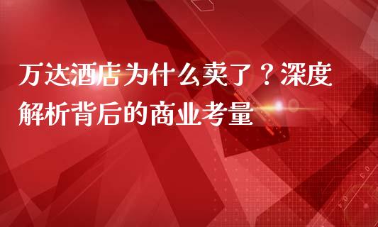 万达酒店为什么卖了？深度解析背后的商业考量_https://cj004.lansai.wang_全球市场_第1张