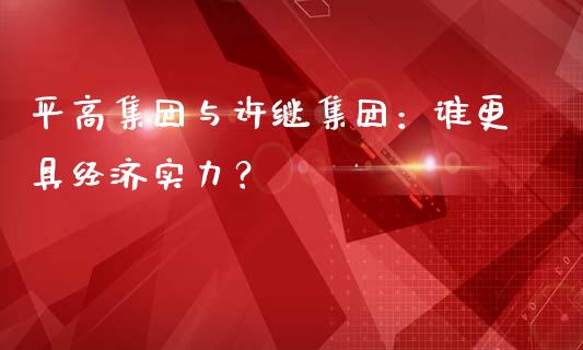 平高集团与许继集团：谁更具经济实力？_https://cj004.lansai.wang_期货开户_第1张