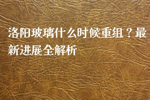 洛阳玻璃什么时候重组？最新进展全解析_https://cj004.lansai.wang_期货开户_第1张
