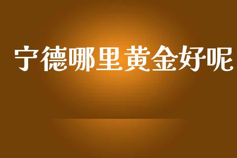宁德哪里黄金好呢_https://cj004.lansai.wang_全球市场_第1张