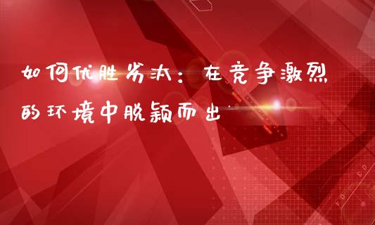如何优胜劣汰：在竞争激烈的环境中脱颖而出_https://cj004.lansai.wang_债券资讯_第1张