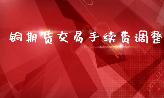铜期货交易手续费调整_https://cj004.lansai.wang_期货开户_第1张