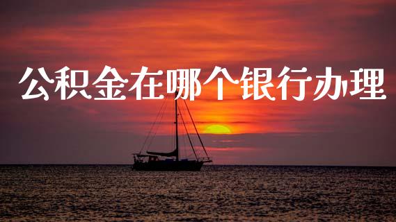 公积金在哪个银行办理_https://cj004.lansai.wang_债券资讯_第1张