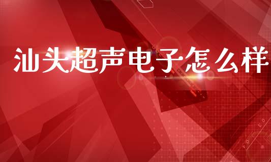 汕头超声电子怎么样_https://cj004.lansai.wang_外汇交易_第1张