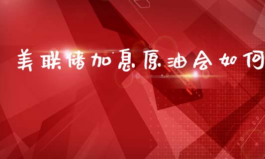 美联储加息原油会如何_https://cj004.lansai.wang_金融监管_第1张