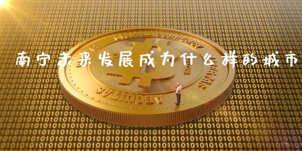 南宁未来发展成为什么样的城市_https://cj004.lansai.wang_财经新闻_第1张