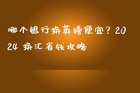 哪个银行换英镑便宜？2024 换汇省钱攻略_https://cj004.lansai.wang_期货开户_第1张