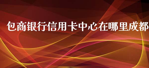 包商银行信用卡中心在哪里成都_https://cj004.lansai.wang_债券资讯_第1张