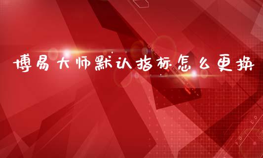 博易大师默认指标怎么更换_https://cj004.lansai.wang_金融监管_第1张