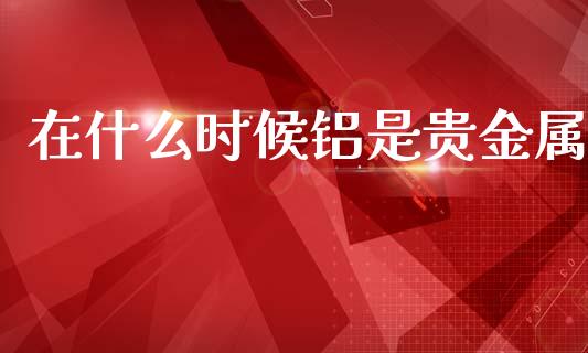 在什么时候铝是贵金属_https://cj004.lansai.wang_债券资讯_第1张