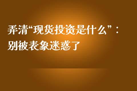 弄清“现货投资是什么”：别被表象迷惑了_https://cj004.lansai.wang_全球市场_第1张
