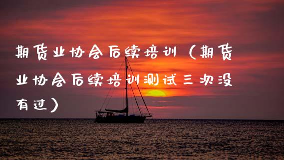 期货业协会后续培训（期货业协会后续培训测试三次没有过）_https://cj004.lansai.wang_全球市场_第1张