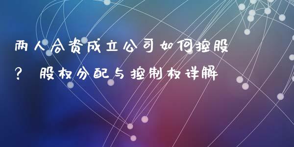 两人合资成立公司如何控股？ 股权分配与控制权详解_https://cj004.lansai.wang_外汇交易_第1张