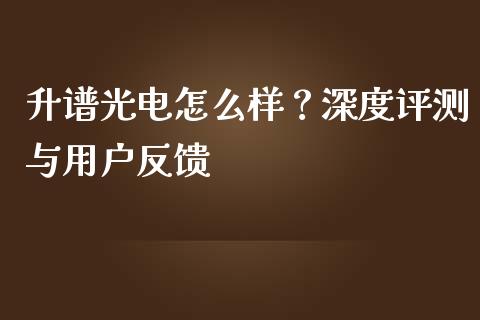 升谱光电怎么样？深度评测与用户反馈_https://cj004.lansai.wang_期货开户_第1张