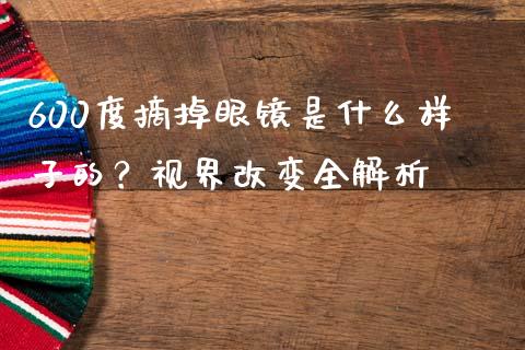 600度摘掉眼镜是什么样子的？视界改变全解析_https://cj004.lansai.wang_债券资讯_第1张