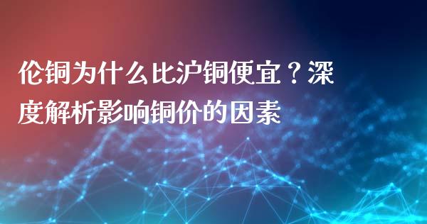 伦铜为什么比沪铜便宜？深度解析影响铜价的因素_https://cj004.lansai.wang_全球市场_第1张