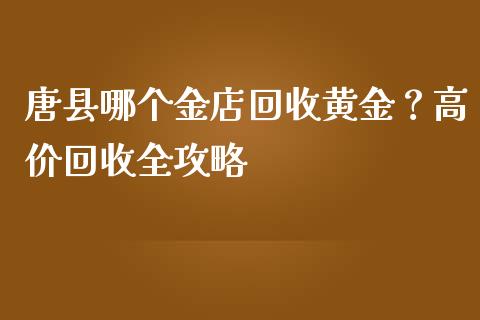 唐县哪个金店回收黄金？高价回收全攻略_https://cj004.lansai.wang_债券资讯_第1张