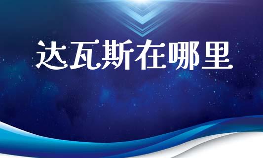 达瓦斯在哪里_https://cj004.lansai.wang_财经新闻_第1张