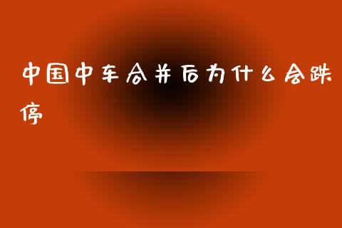 中国中车合并后为什么会跌停_https://cj004.lansai.wang_金融监管_第1张