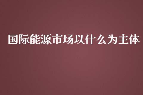 国际能源市场以什么为主体_https://cj004.lansai.wang_期货开户_第1张