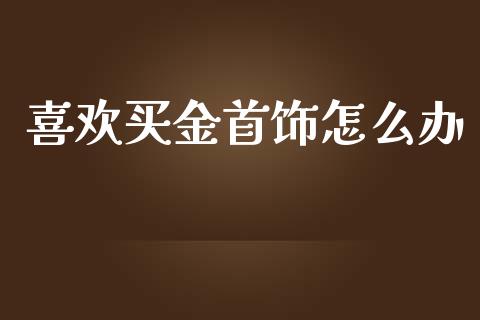 喜欢买金首饰怎么办_https://cj004.lansai.wang_全球市场_第1张