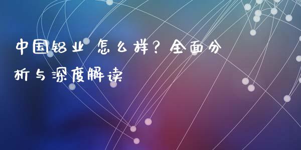 中国铝业 怎么样？全面分析与深度解读_https://cj004.lansai.wang_财经新闻_第1张