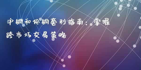 沪铜和伦铜套利指南：掌握跨市场交易策略_https://cj004.lansai.wang_财经新闻_第1张