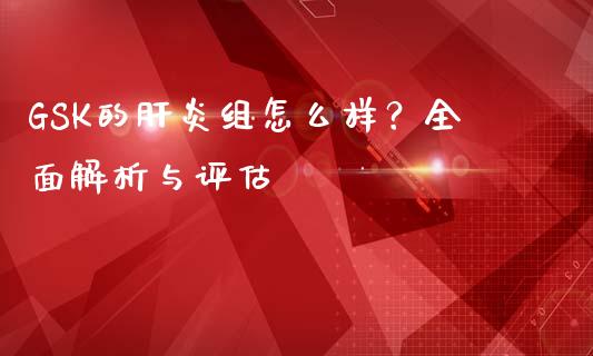 GSK的肝炎组怎么样？全面解析与评估_https://cj004.lansai.wang_金融监管_第1张