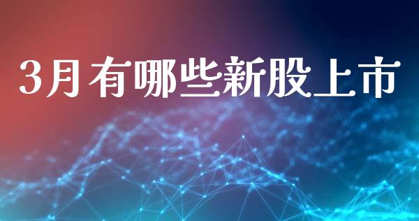 3月有哪些新股上市_https://cj004.lansai.wang_金融监管_第1张