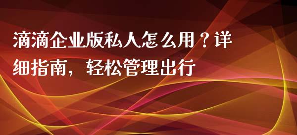 滴滴企业版私人怎么用？详细指南，轻松管理出行_https://cj004.lansai.wang_外汇交易_第1张