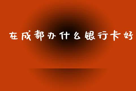 在成都办什么银行卡好_https://cj004.lansai.wang_全球市场_第1张