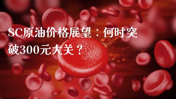 SC原油价格展望：何时突破300元大关？_https://cj004.lansai.wang_期货开户_第1张