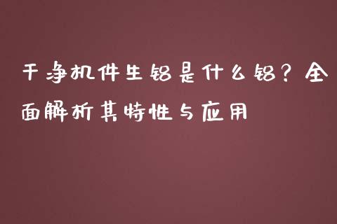 干净机件生铝是什么铝?全面解析其特性与应用_金融监管_第1张_期货开户_金融监管_外汇交易_债券资讯_全球市场_财经新闻 干净机件生铝是什么铝?全面解析其特性与应用_https://cj004.lansai.wang_金融监管_第1张
