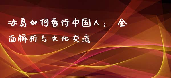 冰岛如何看待中国人： 全面解析与文化交流_https://cj004.lansai.wang_金融监管_第1张
