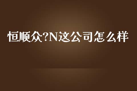 恒顺众?N这公司怎么样_https://cj004.lansai.wang_全球市场_第1张