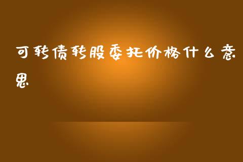 可转债转股委托价格什么意思_https://cj004.lansai.wang_金融监管_第1张