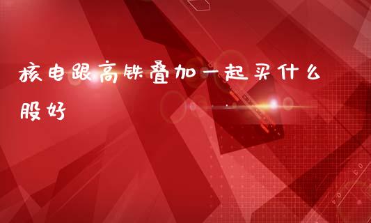 核电跟高铁叠加一起买什么股好_https://cj004.lansai.wang_金融监管_第1张