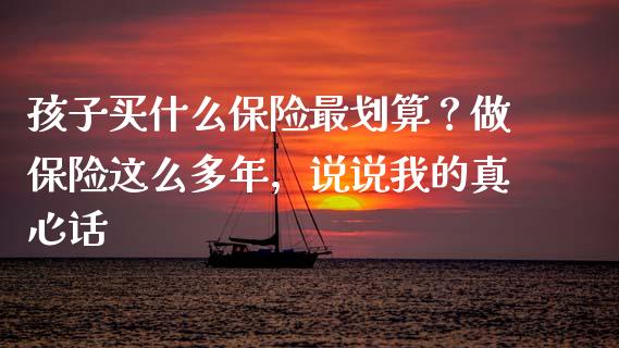 孩子买什么保险最划算？做保险这么多年，说说我的真心话_https://cj004.lansai.wang_财经新闻_第1张