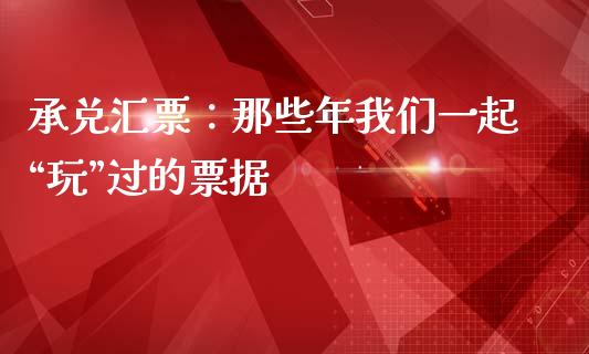 承兑汇票：那些年我们一起“玩”过的票据_https://cj004.lansai.wang_财经新闻_第1张