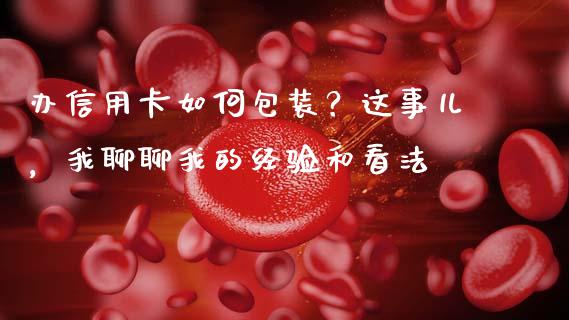 办信用卡如何包装？这事儿，我聊聊我的经验和看法_https://cj004.lansai.wang_债券资讯_第1张