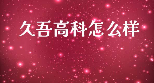 久吾高科怎么样_https://cj004.lansai.wang_外汇交易_第1张