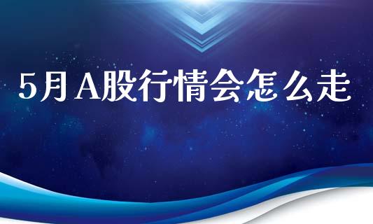 5月A股行情会怎么走_https://cj004.lansai.wang_全球市场_第1张