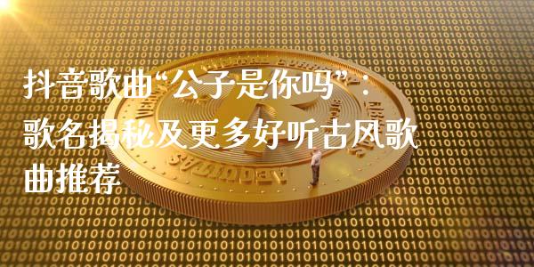 抖音歌曲“公子是你吗”：歌名揭秘及更多好听古风歌曲推荐_https://cj004.lansai.wang_财经新闻_第1张