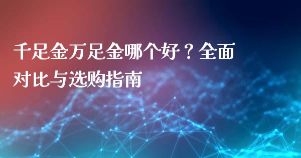 千足金万足金哪个好？全面对比与选购指南_https://cj004.lansai.wang_期货开户_第1张