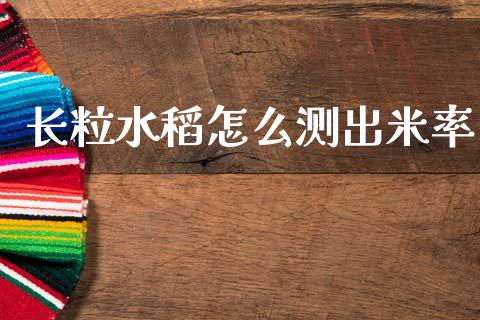 长粒水稻怎么测出米率_https://cj004.lansai.wang_金融监管_第1张
