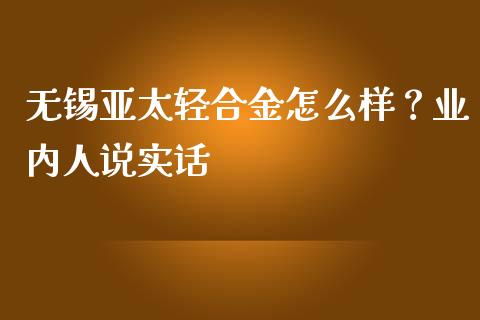 无锡亚太轻合金怎么样？业内人说实话_https://cj004.lansai.wang_债券资讯_第1张